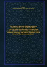 The Twenty-seventh Indiana volunteer infantry in the war of the rebellion, 1861 to 1865, First division, 12th and 20th corps. A history of its recruiting, organization, camp life, marches and battles, together with a roster of the men composing it