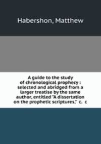A guide to the study of chronological prophecy : selected and abridged from a larger treatise by the same author, entitled "A dissertation on the prophetic scriptures," &c. &c.
