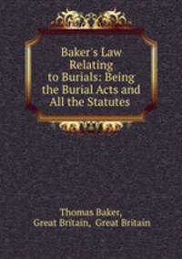 Baker`s Law Relating to Burials: Being the Burial Acts and All the Statutes .