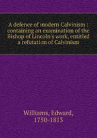 A defence of modern Calvinism : containing an examination of the Bishop of Lincoln`s work, entitled a refutation of Calvinism