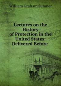 Lectures on the History of Protection in the United States: Delivered Before .