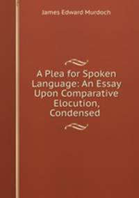 A Plea for Spoken Language: An Essay Upon Comparative Elocution, Condensed .