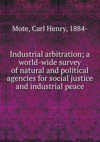 Industrial arbitration; a world-wide survey of natural and political agencies for social justice and industrial peace