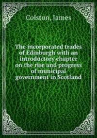 The incorporated trades of Edinburgh with an introductory chapter on the rise and progress of municipal government in Scotland