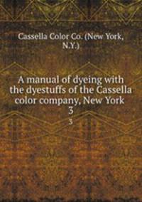 A manual of dyeing with the dyestuffs of the Cassella color company, New York . 3