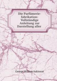 Die Parfmerie-fabrikation: Vollstndige Anleitung zur Darstellung aller .