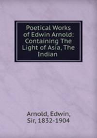 Poetical Works of Edwin Arnold: Containing The Light of Asia, The Indian .