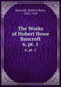 The Works of Hubert Howe Bancroft. 6, pt. 1