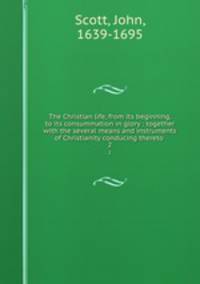 The Christian life, from its beginning, to its consummation in glory : together with the several means and instruments of Christianity conducing thereto . 2