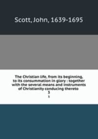 The Christian life, from its beginning, to its consummation in glory : together with the several means and instruments of Christianity conducing thereto . 3