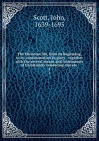 The Christian life, from its beginning, to its consummation in glory : together with the several means and instruments of Christianity conducing thereto . 4