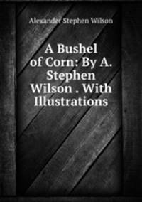 A Bushel of Corn: By A. Stephen Wilson . With Illustrations.