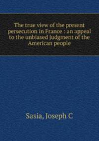 The true view of the present persecution in France : an appeal to the unbiased judgment of the American people