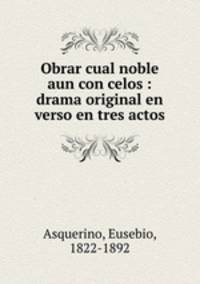 Obrar cual noble aun con celos : drama original en verso en tres actos