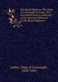 His Royal Highness The Duke of Connaught in India 1921; microform being a collection of the speeches delivered by His Royal Highness