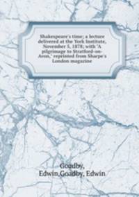 Shakespeare`s time; a lecture delivered at the York Institute, November 5, 1878; with "A pilgrimage to Stratford-on-Avon," reprinted from Sharpe`s London magazine