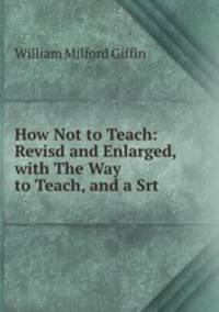 How Not to Teach: Revisd and Enlarged, with The Way to Teach, and a Srt .