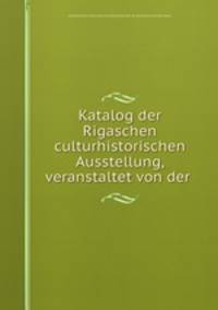 Katalog der Rigaschen culturhistorischen Ausstellung, veranstaltet von der .