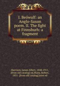 I. Beowulf: an Anglo-Saxon poem. II. The fight at Finnsburh: a fragment