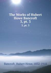 The Works of Hubert Howe Bancroft. 3, pt. 3