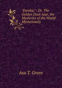 "Eureka;": Or, The Golden Door Ajar, the Mysteries of the World Mysteriously .