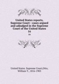 United States reports, Supreme Court : cases argued and adjudged in the Supreme Court of the United States. 16