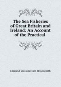 The Sea Fisheries of Great Britain and Ireland: An Account of the Practical .