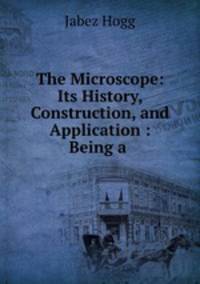 The Microscope: Its History, Construction, and Application : Being a .