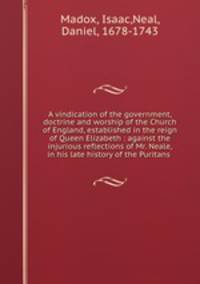A vindication of the government, doctrine and worship of the Church of England, established in the reign of Queen Elizabeth : against the injurious reflections of Mr. Neale, in his late history of the Puritans