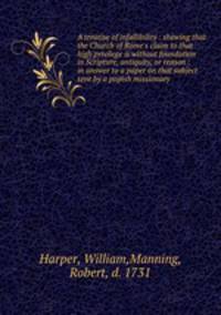 A treatise of infallibility : shewing that the Church of Rome`s claim to that high privilege is without foundation in Scripture, antiquity, or reason : in answer to a paper on that subject sent by a popish missionary
