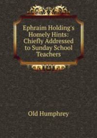 Ephraim Holding`s Homely Hints: Chiefly Addressed to Sunday School Teachers