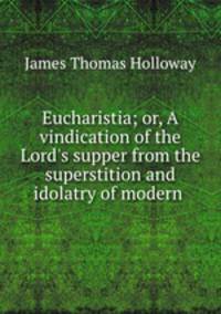 Eucharistia; or, A vindication of the Lord`s supper from the superstition and idolatry of modern .