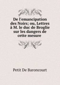 De l`emancipation des Noirs; ou, Lettres M. le duc de Broglie sur les dangers de cette mesure .