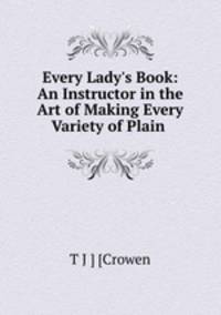 Every Lady`s Book: An Instructor in the Art of Making Every Variety of Plain .