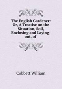 The English Gardener: Or, A Treatise on the Situation, Soil, Enclosing and Laying-out, of .
