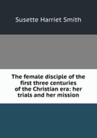 The female disciple of the first three centuries of the Christian era: her trials and her mission