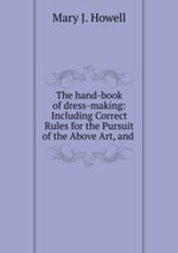 The hand-book of dress-making: Including Correct Rules for the Pursuit of the Above Art, and .