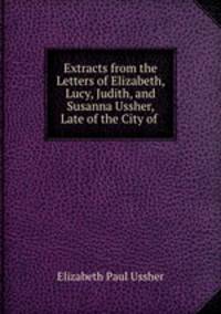 Extracts from the Letters of Elizabeth, Lucy, Judith, and Susanna Ussher, Late of the City of .