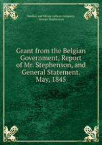 Grant from the Belgian Government, Report of Mr. Stephenson, and General Statement. May, 1845