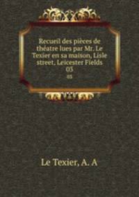 Recueil des pices de thatre lues par Mr. Le Texier en sa maison, Lisle street, Leicester Fields. 03