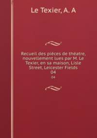 Recueil des pices de thatre, nouvellement lues par M. Le Texier, en sa maison, Lisle Street, Leicester Fields. 04