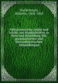 Altfranzoesische Lieder und Leiche, aus Handschriften zu Bern und Neuenburg. Mit grammatischen und litterarhistorischen Abhandlungen