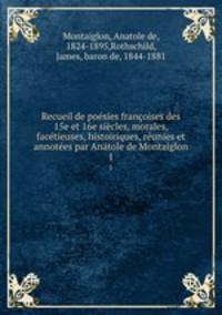 Recueil de posies franoises des 15e et 16e sicles, morales, factieuses, histoiriques, runies et annotes par Antole de Montaiglon. 1