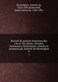 Recueil de posies franoises des 15e et 16e sicles, morales, factieuses, histoiriques, runies et annotes par Antole de Montaiglon. 4