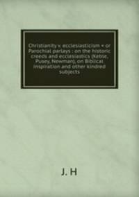 Christianity v. ecclesiasticism = or Parochial parlays : on the historic creeds and ecclesiastics (Keble, Pusey, Newman), on Biblical inspiration and other kindred subjects