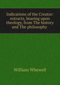 Indications of the Creator: extracts, bearing upon theology, from The history and The philosophy .