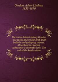 Poems by Adam Lindsay Gordon : sea spray and smoke drift. Bush ballads and galloping rhymes. Miscellaneous poems. Ashtaroth: a dramatic lyric. The roll of the kettle-drum