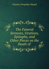 The Funeral Sermons, Orations, Epitaphs, and Other Pieces on the Death of .