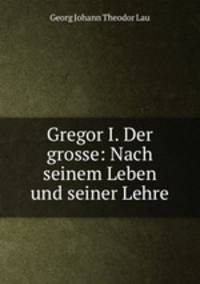 Gregor I. Der grosse: Nach seinem Leben und seiner Lehre