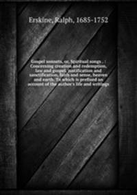 Gospel sonnets, or, Spiritual songs . : Concerning creation and redemption, law and gospel, justification and sanctification, faith and sense, heaven and earth. To which is prefixed an account of the author